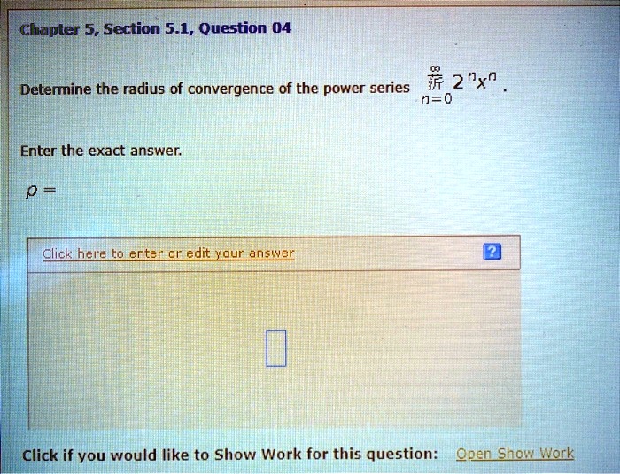 Chapter 5, Section 5.1, Question 04
Determine the radius of convergence of the power series ?n=0^infty 2^n x^n.
Enter the exact answer.
? =
Click here to enter or edit your answer
Click if you would like to Show Work for this question: Open Show Work