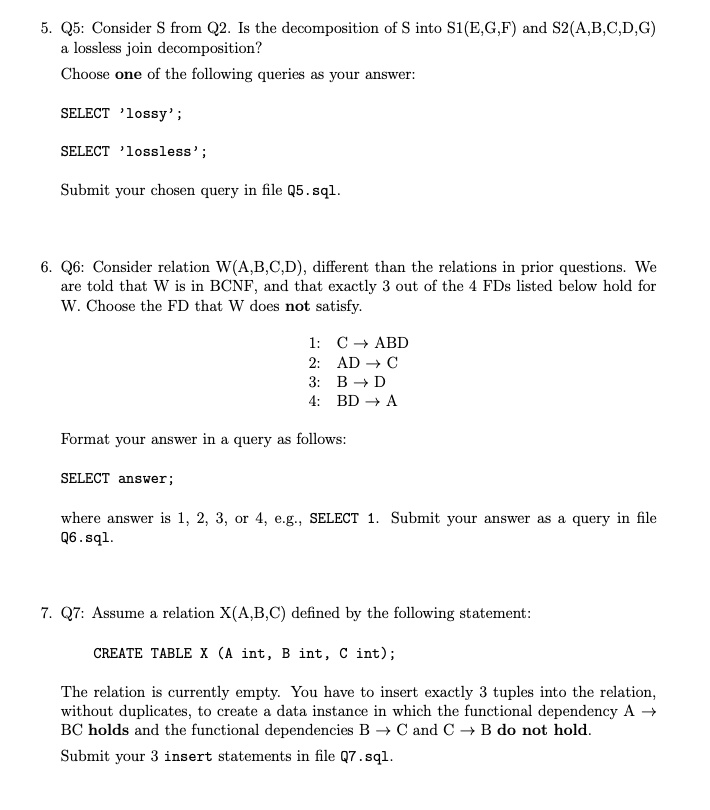 5. Q5: Consider S from Q2. Is the decomposition of S into S1(E,G,F) and S2(A,B,C,D,G)
a lossless join decomposition?

Choose one of the following queries as your answer:

SELECT 'lossy';

SELECT 'lossless';

Submit your chosen query in file Q5.sql.

6. Q6: Consider relation W(A,B,C,D), different than the relations in prior questions. We
are told that W is in BCNF, and that exactly 3 out of the 4 FDs listed below hold for
W. Choose the FD that W does not satisfy.

1: C ? ABD
2: AD ? C
3: B ? D
4: BD ? A

Format your answer in a query as follows:

SELECT answer;

where answer is 1, 2, 3, or 4, e.g., SELECT 1. Submit your answer as a query in file
Q6.sql.

7. Q7: Assume a relation X(A,B,C) defined by the following statement:

CREATE TABLE X (A int, B int, C int);

The relation is currently empty. You have to insert exactly 3 tuples into the relation,
without duplicates, to create a data instance in which the functional dependency A ?
BC holds and the functional dependencies B ? C and C ? B do not hold.

Submit your 3 insert statements in file Q7.sql.