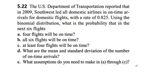 5.22 The U.S. Department of Transportation reported that in 2009, Southwest led all domestic airlines in on-time arrivals for domestic flights, with a rate of 0.825. Using the binomial distribution, what is the probability that in the next six flights
a. four flights will be on time?
b. all six flights will be on time?
c. at least four flights will be on time?
d. What are the mean and standard deviation of the number of on-time arrivals?
e. What assumptions do you need to make in (a) through (c)?
