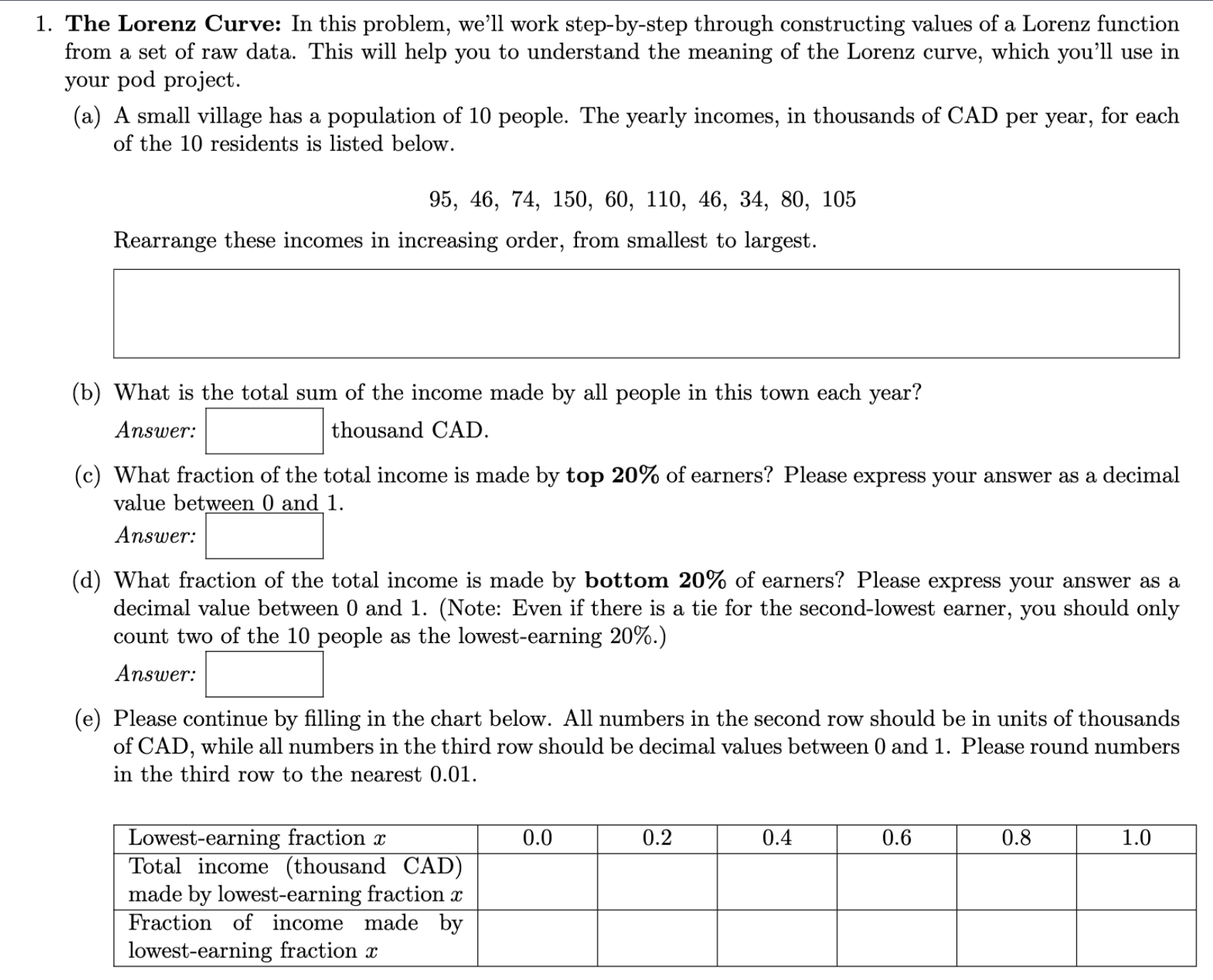 1. The Lorenz Curve: In this problem, we'll work step-by-step through constructing values of a Lorenz function from a set of raw data. This will help you to understand the meaning of the Lorenz curve, which you'll use in your pod project.
(a) A small village has a population of 10 people. The yearly incomes, in thousands of CAD per year, for each of the 10 residents is listed below.
95, 46, 74, 150, 60, 110, 46, 34, 80, 105
Rearrange these incomes in increasing order, from smallest to largest.
(b) What is the total sum of the income made by all people in this town each year?
Answer: thousand CAD.
(c) What fraction of the total income is made by top 20% of earners? Please express your answer as a decimal value between 0 and 1.
Answer:
(d) What fraction of the total income is made by bottom 20% of earners? Please express your answer as a decimal value between 0 and 1. (Note: Even if there is a tie for the second-lowest earner, you should only count two of the 10 people as the lowest-earning 20%.)
Answer:
(e) Please continue by filling in the chart below. All numbers in the second row should be in units of thousands of CAD, while all numbers in the third row should be decimal values between 0 and 1. Please round numbers in the third row to the nearest 0.01.
Lowest-earning fraction x | 0.0 | 0.2 | 0.4 | 0.6 | 0.8 | 1.0
Total income (thousand CAD) made by lowest-earning fraction x
Fraction of income made by lowest-earning fraction x