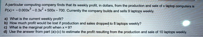 A particular computing company finds that its weekly profit, in dollars, from the production and sale of x laptop computers is
P(x) = -0.003x^3 - 0.3x^2 + 500x - 700. Currently the company builds and sells 9 laptops weekly.
a) What is the current weekly profit?
b) How much profit would be lost if production and sales dropped to 8 laptops weekly?
c) What is the marginal profit when x = 9?
d) Use the answer from part (a)-(c) to estimate the profit resulting from the production and sale of 10 laptops weekly.