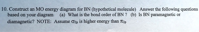 10. Construct an MO energy diagram for BN (hypothetical molecule) Answer the following questions based on your diagram (a) What is the bond order of BN? (b) Is BN paramagnetic or diamagnetic? NOTE: Assume sigma2p is higher energy than pi2p