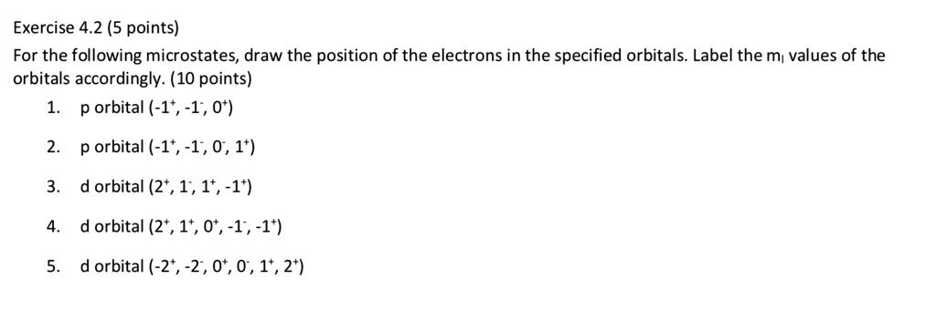 For the following microstates, draw the position of the electrons in the specified orbitals. Label the ml values of the orbitals accordingly.

1. p orbital (-1+, -1-, 0+)
2. p orbital (-1+, -1-, 0-, 1+)
3. d orbital (2+, 1-, 1+, -1+)
4. d orbital (2+, 1+, 0+, -1-, -1+)
5. d orbital (-2+, -2-, 0+, 0-, 1+, 2+)