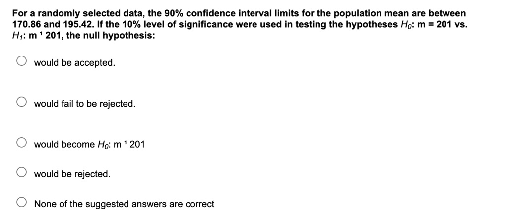 For a randomly selected data, the 90% confidence interval limits for the population mean are between 170.86 and 195.42. If the 10% level of significance were used in testing the hypotheses H?: m = 201 vs. H?: m ? 201, the null hypothesis:
would be accepted.
would fail to be rejected.
would become H?: m ? 201
would be rejected.
None of the suggested answers are correct
