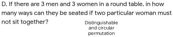 D. If there are 3 men and 3 women in a round table, in how many ways can they be seated if two particular woman must not sit together?
Distinguishable and circular permutation