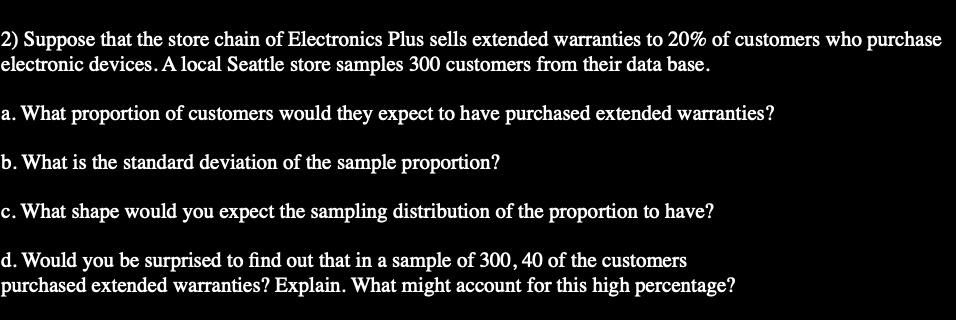 2) Suppose that the store chain of Electronics Plus sells extended warranties to 20% of customers who purchase
electronic devices. A local Seattle store samples 300 customers from their data base.
a. What proportion of customers would they expect to have purchased extended warranties?
b. What is the standard deviation of the sample proportion?
c. What shape would you expect the sampling distribution of the proportion to have?
d. Would you be surprised to find out that in a sample of 300, 40 of the customers
purchased extended warranties? Explain. What might account for this high percentage?