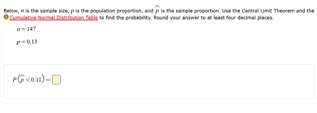 Below, n is the sample size, p is the population proportion, and p? is the sample proportion. Use the Central Limit Theorem and the Cumulative Normal Distribution Table to find the probability. Round your answer to at least four decimal places.
n = 147
p = 0.13
P(p? < 0.11) =