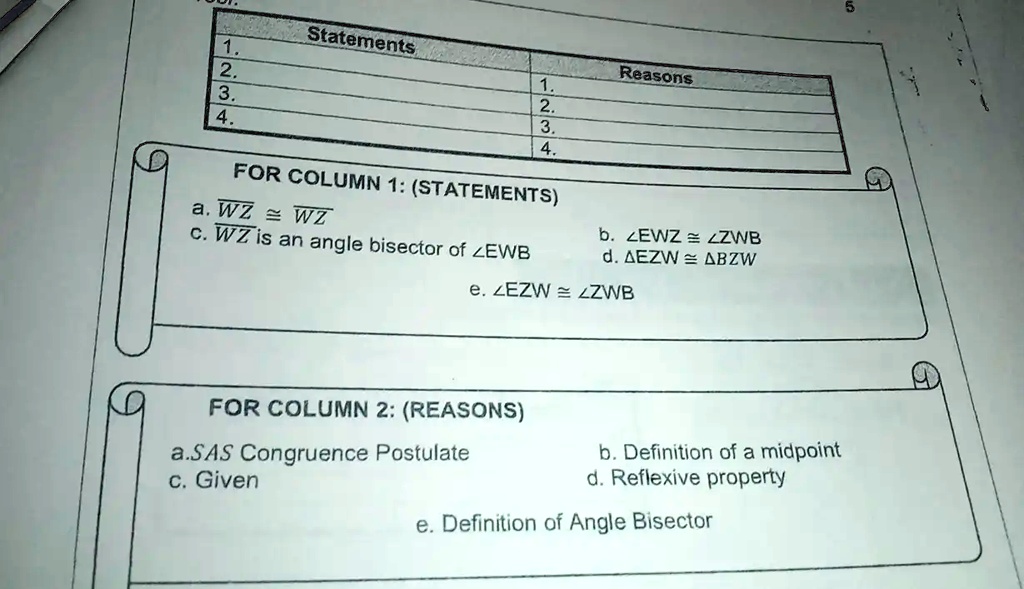 1.
2.
3.
4.
Statements
Reasons
1.
2.
3.
4.
FOR COLUMN 1: (STATEMENTS)
a. WZ ≅WZ
c. WZ is an angle bisector of ∠EWB
b. ∠EWZ ≅∠ZWB
d. EZW ≅BZW
e. ∠EZW ≅∠ZWB
FOR COLUMN 2: (REASONS)
a.SAS Congruence Postulate
c. Given
b. Definition of a midpoint
d. Reflexive property
e. Definition of Angle Bisector