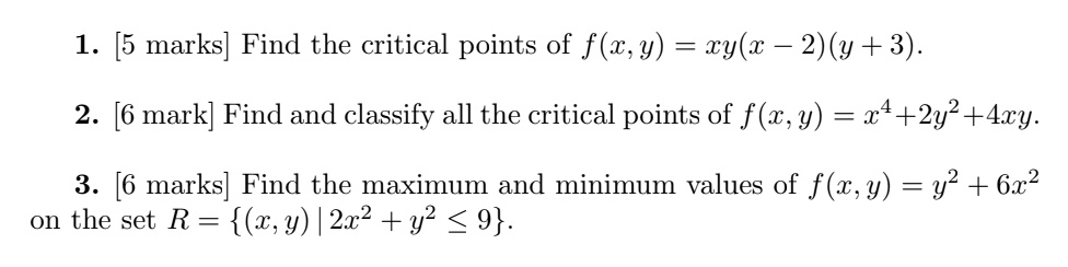 1. [5 marks] Find the critical points of f(x,y) = xy(x - 2)(y + 3).

2. [6 mark] Find and classify all the critical points of f(x,y) = x^4 + 2y^2 + 4xy.

3. [6 marks] Find the maximum and minimum values of f(x,y) = y^2 + 6x^2
on the set R = (x,y) | 2x^2 + y^2 ? 9.
