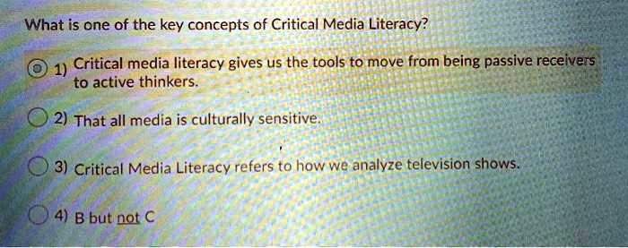 What is one of the key concepts of Critical Media Literacy?
1) Critical media literacy gives us the tools to move from being passive receivers to active thinkers.
2) That all media is culturally sensitive.
3) Critical Media Literacy refers to how we analyze television shows.
4) B but not C