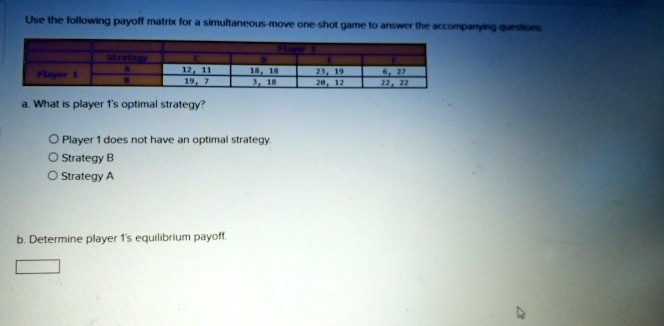 Use the following payoff matrix for a simultaneous-move one-shot game to answer the accompanying questions
Player 1
Strategy
A
B
Player 1
C
D
E
F
12, 11
19, 7
18, 18
3, 18
23, 19
20, 12
6, 27
22, 22
a. What is player 1's optimal strategy?
Player 1 does not have an optimal strategy.
Strategy B
Strategy A
b. Determine player 1's equilibrium payoff.