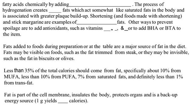 fatty acids chemically by adding. The process of
hydrogenation creates  fats which act somewhat like saturated fats in the body and
is associated with greater plaque build-up. Shortening (and foods made with shortening)
and stick margarine are examples offats. Other ways to prevent
spoilage are to add antioxidants, such as vitamins , ,     or to add BHA or BTA to
the item.

Fats added to foods during preparation or at the table are a major source of fat in the diet.
Fats may be visible on foods, such as the fat trimmed from steak, or they may be invisible,
such as the fat in biscuits or olives.

Less than 35% of the total calories should come from fat, specifically about 10% from
MUFA, less than 10% from PUFA, 7% from saturated fats, and definitely less than 1%
from trans-fat.

Fat is part of the cell membrane, insulates the body, protects organs and is a back-up
energy source (1 g yields  calories).