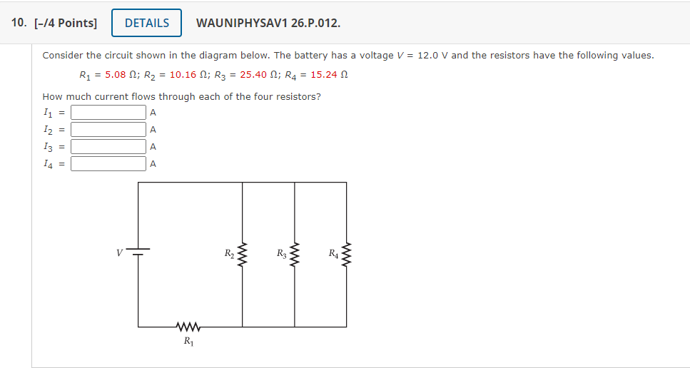 Consider the circuit shown in the diagram below. The battery has a voltage V = 12.0 V and the resistors have the following values.
R1 = 5.08 ?; R2 = 10.16 ?; R3 = 25.40 ?; R4 = 15.24 ?
How much current flows through each of the four resistors?