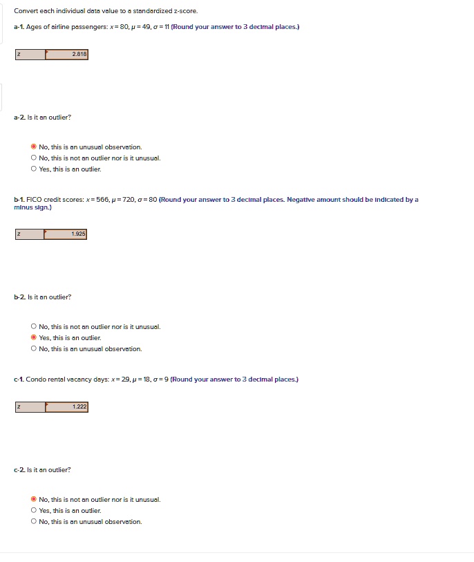 Convert each individual data value to a standardized z-score.
a-1. Ages of airline passengers: x = 80, ? = 49, ? = 11 (Round your answer to 3 decimal places.)
Z
2.818
a-2. Is it an outlier?
No, this is an unusual observation.
No, this is not an outlier nor is it unusual.
Yes, this is an outlier.
b-1. FICO credit scores: x = 566, ? = 720, ?= 80 (Round your answer to 3 decimal places. Negative amount should be indicated by a
minus sign.)
Z
1.925
b-2. Is it an outlier?
No, this is not an outlier nor is it unusual.
Yes, this is an outlier.
No, this is an unusual observation.
c-1. Condo rental vacancy days: x = 29, ? = 18, ?= 9 (Round your answer to 3 decimal places.)
Z
1.222
c-2. Is it an outlier?
No, this is not an outlier nor is it unusual.
Yes, this is an outlier.
No, this is an unusual observation.