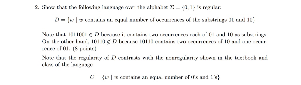 2. Show that the following language over the alphabet ? = 0, 1 is regular:
D = w | w contains an equal number of occurrences of the substrings 01 and 10
Note that 1011001 ? D because it contains two occurrences each of 01 and 10 as substrings.
On the other hand, 10110 ? D because 10110 contains two occurrences of 10 and one occurrence of 01. (8 points)
Note that the regularity of D contrasts with the nonregularity shown in the textbook and class of the language
C = w | w contains an equal number of 0's and 1's