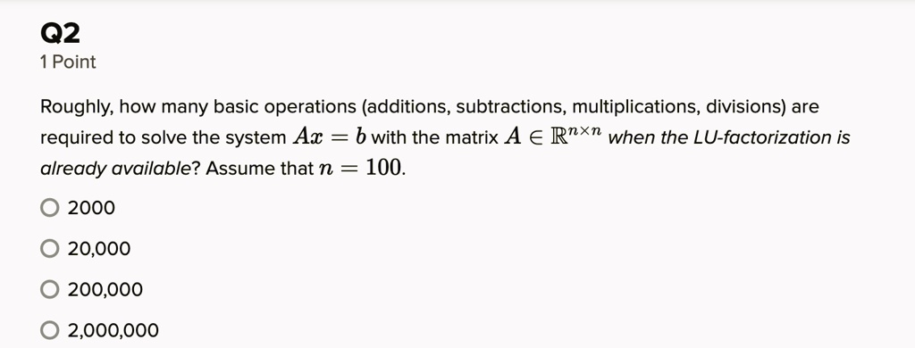 Q2
1 Point
Roughly, how many basic operations (additions, subtractions, multiplications, divisions) are
required to solve the system Ax = b with the matrix A ∈ℝ^n × n when the LU-factorization is
already available? Assume that n = 100.
? 2000
? 20,000
? 200,000
? 2,000,000