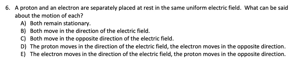 6. A proton and an electron are separately placed at rest in the same uniform electric field. What can be said about the motion of each?
A) Both remain stationary.
B) Both move in the direction of the electric field.
C) Both move in the opposite direction of the electric field.
D) The proton moves in the direction of the electric field, the electron moves in the opposite direction.
E) The electron moves in the direction of the electric field, the proton moves in the opposite direction.