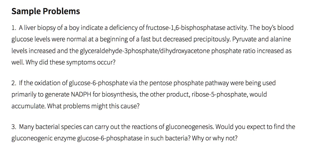 Sample Problems
1. A liver biopsy of a boy indicate a deficiency of fructose-1,6-bisphosphatase activity. The boy's blood
glucose levels were normal at a beginning of a fast but decreased precipitously. Pyruvate and alanine
levels increased and the glyceraldehyde-3phosphate/dihydroxyacetone phosphate ratio increased as
well. Why did these symptoms occur?
2. If the oxidation of glucose-6-phosphate via the pentose phosphate pathway were being used
primarily to generate NADPH for biosynthesis, the other product, ribose-5-phosphate, would
accumulate. What problems might this cause?
3. Many bacterial species can carry out the reactions of gluconeogenesis. Would you expect to find the
gluconeogenic enzyme glucose-6-phosphatase in such bacteria? Why or why not?