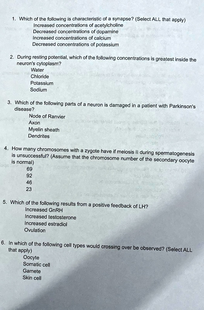 1. Which of the following is characteristic of a synapse? (Select ALL that apply)
Increased concentrations of acetylcholine
Decreased concentrations of dopamine
Increased concentrations of calcium
Decreased concentrations of potassium
2. During resting potential, which of the following concentrations is greatest inside the
neuron's cytoplasm?
Water
Chloride
Potassium
Sodium
3. Which of the following parts of a neuron is damaged in a patient with Parkinson's
disease?
Node of Ranvier
Axon
Myelin sheath
Dendrites
4. How many chromosomes with a zygote have if meiosis II during spermatogenesis
is unsuccessful? (Assume that the chromosome number of the secondary oocyte
is normal)
69
92
46
23
5. Which of the following results from a positive feedback of LH?
Increased GnRH
Increased testosterone
Increased estradiol
Ovulation
6. In which of the following cell types would crossing over be observed? (Select ALL
that apply)
Oocyte
Somatic cell
Gamete
Skin cell