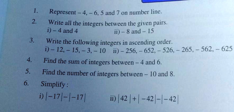 1. Represent -4, -6, 5 and 7 on number line.
2. Write all the integers between the given pairs.
i) - 4 and 4
ii) - 8 and - 15
3. Write the following integers in ascending order.
i) - 12, -15, -3, -10
ii) - 256, - 652, - 526, - 265, - 562, - 625
4. Find the sum of integers between - 4 and 6.
5. Find the number of integers between - 10 and 8.
6. Simplify:
i) |-17| - |-17|
ii) |42| + |-42| - |-42|