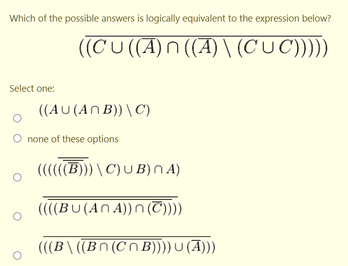Which of the possible answers is logically equivalent to the expression below?
overline((C cup ((overlineA) cap ((overlineA) setminus (C cup C)))))
Select one:
((A cup (A cap B)) setminus C)
none of these options
(((((overlineoverlineB)) setminus C) cup B) cap A)
overline(((B cup (A cap A)) cap (overlineC)))
overline(((B setminus ((overlineB cap (C cap B)))) cup (overlineA)))