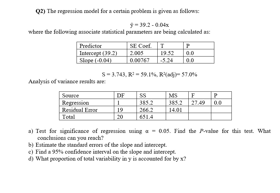 Q2) The regression model for a certain problem is given as follows:

? = 39.2 - 0.04x
where the following associate statistical parameters are being calculated as:

Predictor SE Coef. T P
Intercept (39.2) 2.005 19.52 0.0
Slope (-0.04) 0.00767 -5.24 0.0

S = 3.743, R² = 59.1%, R²(adj)= 57.0%
Analysis of variance results are:

Source DF SS MS F P
Regression 1 385.2 385.2 27.49 0.0
Residual Error 19 266.2 14.01
Total 20 651.4

a) Test for significance of regression using ? = 0.05. Find the P-value for this test. What conclusions can you reach?
b) Estimate the standard errors of the slope and intercept.
c) Find a 95% confidence interval on the slope and intercept.
d) What proportion of total variability in y is accounted for by x?