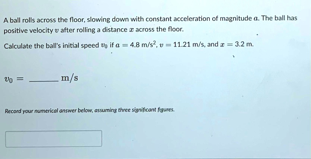 A ball rolls across the floor, slowing down with constant acceleration of magnitude a. The ball has positive velocity v after rolling a distance x across the floor.
Calculate the ball's initial speed v0 if a = 4.8 m/s^2, v = 11.21 m/s, and x = 3.2 m.
v0 =  m/s
Record your numerical answer below, assuming three significant figures.
