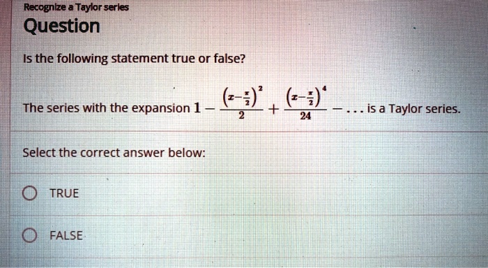 Question

Is the following statement true or false?

The series with the expansion 1 - (x - pi/2)^2 / 2 + (x - pi/2)^4 / 24 - ... is a Taylor series.

Select the correct answer below:

TRUE

FALSE