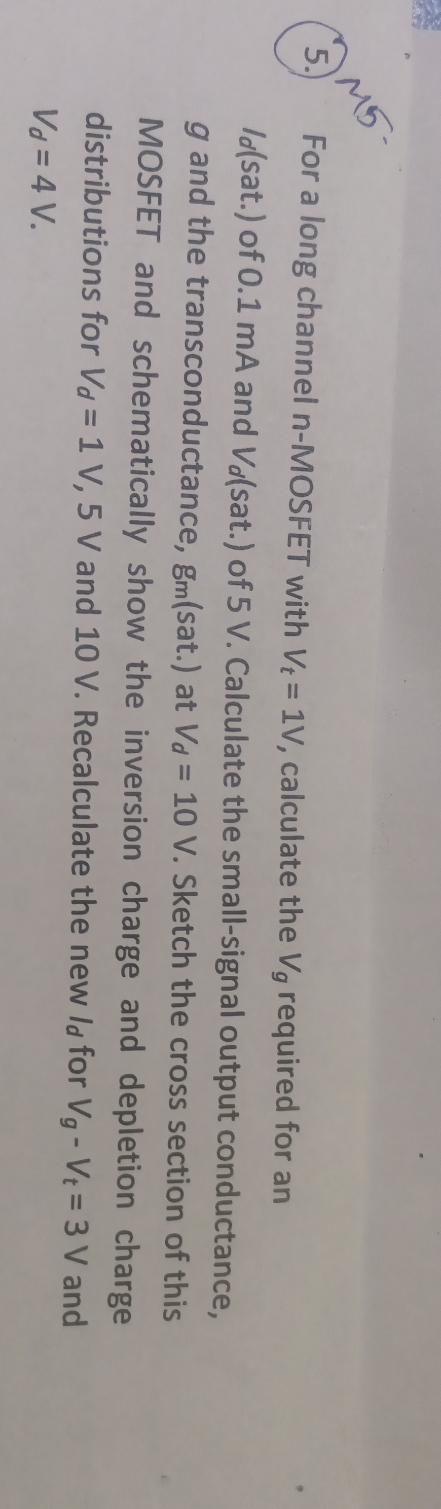 5. For a long channel n-MOSFET with Vt=1  V, calculate the Vg required for an Id(. sat.) of 0.1 mA and Vd( sat.) of 5 V . Calculate the small-signal output conductance, g and the transconductance, gm(. sat. ) at Vd=10  V. Sketch the cross section of this MOSFET and schematically show the inversion charge and depletion charge distributions for Vd=1  V, 5  V and 10 V . Recalculate the new Id for Vg-Vt=3  V and Vd=4  V.