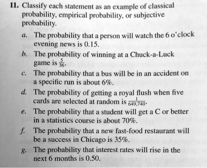11. Classify each statement as an example of classical probability, empirical probability, or subjective probability.
a. The probability that a person will watch the 6 o'clock evening news is 0.15.
b. The probability of winning at a Chuck-a-Luck game is 5/36.
c. The probability that a bus will be in an accident on a specific run is about 6%.
d. The probability of getting a royal flush when five cards are selected at random is 1/649,740.
e. The probability that a student will get a C or better in a statistics course is about 70%.
f. The probability that a new fast-food restaurant will be a success in Chicago is 35%.
g. The probability that interest rates will rise in the next 6 months is 0.50.