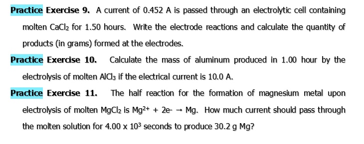 Practice Exercise 9. A current of 0.452 A is passed through an electrolytic cell containing molten CaCl2 for 1.50 hours. Write the electrode reactions and calculate the quantity of products (in grams) formed at the electrodes.
Practice Exercise 10. Calculate the mass of aluminum produced in 1.00 hour by the electrolysis of molten AlCl3 if the electrical current is 10.0 A.
Practice Exercise 11. The half reaction for the formation of magnesium metal upon electrolysis of molten MgCl2 is Mg^2+ + 2e^- → Mg. How much current should pass through the molten solution for 4.00 x 10^3 seconds to produce 30.2 g Mg?