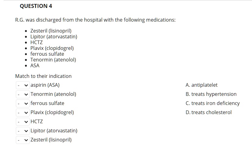 QUESTION 4
R.G. was discharged from the hospital with the following medications:
• Zesteril (lisinopril)
• Lipitor (atorvastatin)
• HCTZ
• Plavix (clopidogrel)
• ferrous sulfate
• Tenormin (atenolol)
• ASA
Match to their indication
aspirin (ASA)
Tenormin (atenolol)
ferrous sulfate
Plavix (clopidogrel)
HCTZ
Lipitor (atorvastatin)
Zesteril (lisinopril)
A. antiplatelet
B. treats hypertension
C. treats iron deficiency
D. treats cholesterol