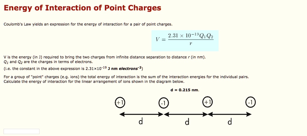 Energy of Interaction of Point Charges
Coulomb's Law yields an expression for the energy of interaction for a pair of point charges.
V = (2.31 × 10^-19 Q1 Q2) / r
V is the energy (in J) required to bring the two charges from infinite distance separation to distance r (in nm).
Q1 and Q2 are the charges in terms of electrons.
(i.e. the constant in the above expression is 2.31×10^-19 J nm electrons^-2)
For a group of "point" charges (e.g. ions) the total energy of interaction is the sum of the interaction energies for the individual pairs.
Calculate the energy of interaction for the linear arrangement of ions shown in the diagram below.
d = 0.215 nm.
(+1) (-1) (+1) (-1)
d d d