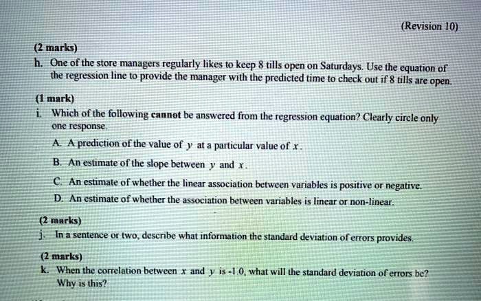 h. One of the store managers regularly likes to keep 8 tills open on Saturdays. Use the equation of the regression line to provide the manager with the predicted time to check out if 8 tills are open. i. Which of the following cannot be answered from the regression equation? Clearly circle only one response. A. A prediction of the value of y at a particular value of x. B. An estimate of the slope between y and x. C. An estimate of whether the linear association between variables is positive or negative. D. An estimate of whether the association between variables is linear or non-linear. j. In a sentence or two, describe what information the standard deviation of errors provides. k. When the correlation between x and y is -1.0, what will the standard deviation of errors be? Why is this?
