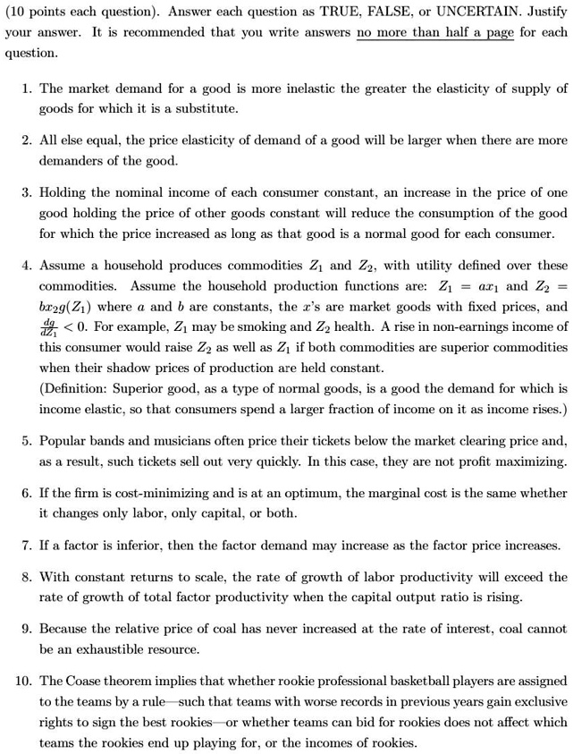 (10 points each question). Answer each question as TRUE, FALSE, or UNCERTAIN. Justify your answer. It is recommended that you write answers no more than half a page for each question.

1. The market demand for a good is more inelastic the greater the elasticity of supply of goods for which it is a substitute.
2. All else equal, the price elasticity of demand of a good will be larger when there are more demanders of the good.
3. Holding the nominal income of each consumer constant, an increase in the price of one good holding the price of other goods constant will reduce the consumption of the good for which the price increased as long as that good is a normal good for each consumer.
4. Assume a household produces commodities Z1 and Z2, with utility defined over these commodities. Assume the household production functions are: Z1 = ax1 and Z2 = bx2g(Z1) where a and b are constants, the x's are market goods with fixed prices, and dZ2/dZ1 < 0. For example, Z1 may be smoking and Z2 health. A rise in non-earnings income of this consumer would raise Z2 as well as Z1 if both commodities are superior commodities when their shadow prices of production are held constant.
(Definition: Superior good, as a type of normal goods, is a good the demand for which is income elastic, so that consumers spend a larger fraction of income on it as income rises.)
5. Popular bands and musicians often price their tickets below the market clearing price and, as a result, such tickets sell out very quickly. In this case, they are not profit maximizing.
6. If the firm is cost-minimizing and is at an optimum, the marginal cost is the same whether it changes only labor, only capital, or both.
7. If a factor is inferior, then the factor demand may increase as the factor price increases.
8. With constant returns to scale, the rate of growth of labor productivity will exceed the rate of growth of total factor productivity when the capital output ratio is rising.
9. Because the relative price of coal has never increased at the rate of interest, coal cannot be an exhaustible resource.
10. The Coase theorem implies that whether rookie professional basketball players are assigned to the teams by a rule—such that teams with worse records in previous years gain exclusive rights to sign the best rookies—or whether teams can bid for rookies does not affect which teams the rookies end up playing for, or the incomes of rookies.