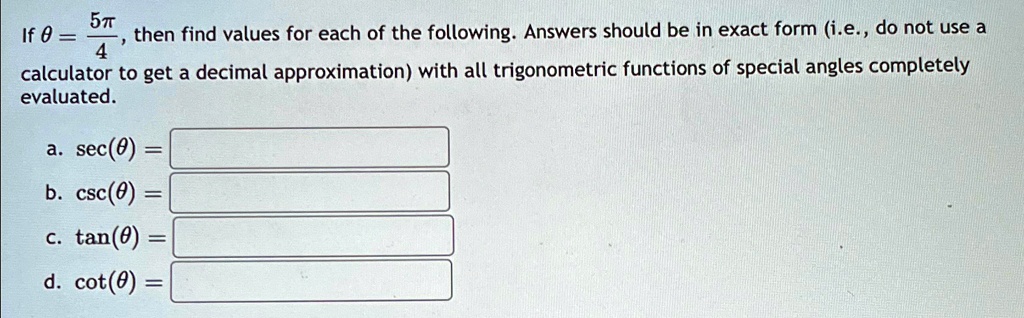 If θ = (5π)/(4), then find values for each of the following. Answers should be in exact form (i.e., do not use a calculator to get a decimal approximation) with all trigonometric functions of special angles completely evaluated.
a. sec(θ) = 
b. csc(θ) = 
c. tan(θ) = 
d. cot(θ) = 