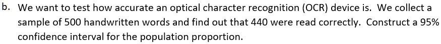 b. We want to test how accurate an optical character recognition (OCR) device is. We collect a sample of 500 handwritten words and find out that 440 were read correctly. Construct a 95% confidence interval for the population proportion.