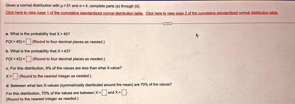 Given a normal distribution with µ = 51 and ? = 4, complete parts (a) through (d).
Click here to view page 1 of the cumulative standardized normal distribution table. Click here to view page 2 of the cumulative standardized normal distribution table.
a. What is the probability that X > 45?
P(X > 45) =  (Round to four decimal places as needed.)
b. What is the probability that X < 43?
P(X < 43) =  (Round to four decimal places as needed.)
c. For this distribution, 9% of the values are less than what X-value?
X =  (Round to the nearest integer as needed.)
d. Between what two X-values (symmetrically distributed around the mean) are 70% of the values?
For this distribution, 70% of the values are between X =  and X = 
(Round to the nearest integer as needed.)