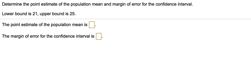 Determine the point estimate of the population mean and margin of error for the confidence interval.
Lower bound is 21, upper bound is 25.
The point estimate of the population mean is .
The margin of error for the confidence interval is .