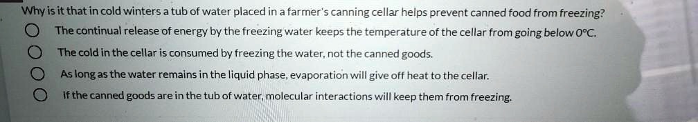 Why is it that in cold winters a tub of water placed in a farmer's canning cellar helps prevent canned food from freezing?

The continual release of energy by the freezing water keeps the temperature of the cellar from going below 0°C.

The cold in the cellar is consumed by freezing the water, not the canned goods.

As long as the water remains in the liquid phase, evaporation will give off heat to the cellar.

If the canned goods are in the tub of water, molecular interactions will keep them from freezing.