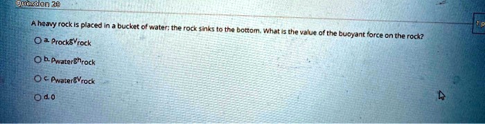 A heavy rock is placed in a bucket of water; the rock sinks to the bottom. What is the value of the buoyant force on the rock?
a. ?rockgVrock
b. ?waterghrock
c. ?watergVrock
d. 0