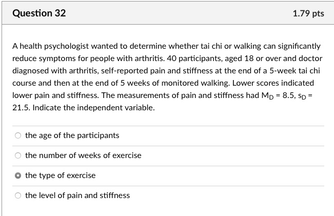 A health psychologist wanted to determine whether tai chi or walking can significantly reduce symptoms for people with arthritis. 40 participants, aged 18 or over and doctor diagnosed with arthritis, self-reported pain and stiffness at the end of a 5-week tai chi course and then at the end of 5 weeks of monitored walking. Lower scores indicated lower pain and stiffness. The measurements of pain and stiffness had MD = 8.5, SD = 21.5. Indicate the independent variable.
the age of the participants
the number of weeks of exercise
the type of exercise
the level of pain and stiffness