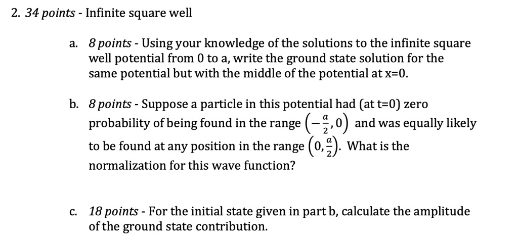 2. 34 points - Infinite square well
a. 8 points - Using your knowledge of the solutions to the infinite square
well potential from 0 to a, write the ground state solution for the
same potential but with the middle of the potential at x=0.
b. 8 points - Suppose a particle in this potential had (at t=0) zero
probability of being found in the range (-(a)/(2), 0) and was equally likely
to be found at any position in the range (0, (a)/(2)). What is the
normalization for this wave function?
c. 18 points - For the initial state given in part b, calculate the amplitude
of the ground state contribution.