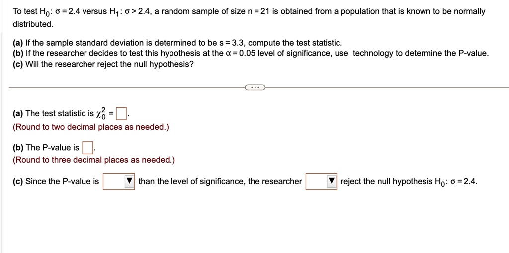 To test H0: σ = 2.4 versus H1: σ > 2.4, a random sample of size n = 21 is obtained from a population that is known to be normally distributed.
(a) If the sample standard deviation is determined to be s = 3.3, compute the test statistic.
(b) If the researcher decides to test this hypothesis at the α = 0.05 level of significance, use technology to determine the P-value.
(c) Will the researcher reject the null hypothesis?
(a) The test statistic is χ^20 =.
(Round to two decimal places as needed.)
(b) The P-value is .
(Round to three decimal places as needed.)
(c) Since the P-value is  than the level of significance, the researcher  reject the null hypothesis H0: σ = 2.4.