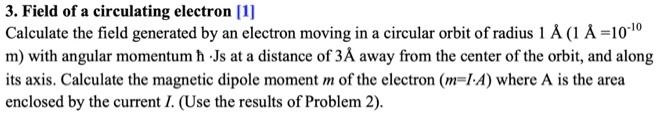 3. Field of a circulating electron [1]
Calculate the field generated by an electron moving in a circular orbit of radius 1 ? (1 ? = 10^-10 m) with angular momentum ?  ·Js at a distance of 3 ? away from the center of the orbit, and along its axis. Calculate the magnetic dipole moment m of the electron (m=I·A) where A is the area enclosed by the current I. (Use the results of Problem 2).