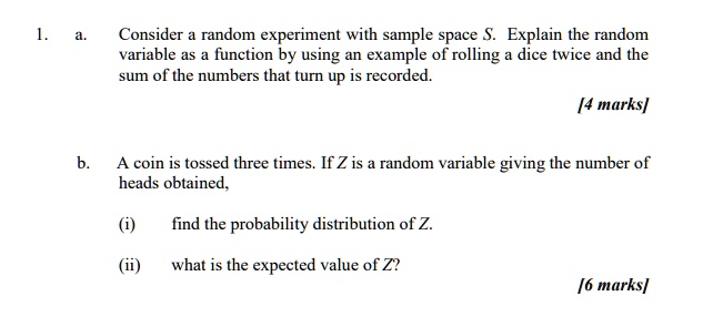 1.
a. Consider a random experiment with sample space S. Explain the random variable as a function by using an example of rolling a dice twice and the sum of the numbers that turn up is recorded.
[4 marks]
b. A coin is tossed three times. If Z is a random variable giving the number of heads obtained,
(i) find the probability distribution of Z.
(ii) what is the expected value of Z?
[6 marks]