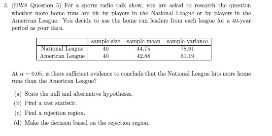 3. (HW8 Question 5) For a sports radio talk show, you are asked to research the question
whether more home runs are hit by players in the National League or by players in the
American League. You decide to use the home run leaders from each league for a 40-year
period as your data.
sample size sample mean sample variance
National League 40 44.75 78.91
American League 40 42.88 61.19
At α = 0.05, is there sufficient evidence to conclude that the National League hits more home
runs than the American League?
(a) State the null and alternative hypotheses.
(b) Find a test statistic.
(c) Find a rejection region.
(d) Make the decision based on the rejection region.