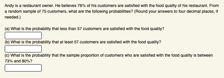 Andy is a restaurant owner. He believes 76% of his customers are satisfied with the food quality of his restaurant. From a random sample of 75 customers, what are the following probabilities? (Round your answers to four decimal places, if needed.)

(a) What is the probability that less than 57 customers are satisfied with the food quality?

(b) What is the probability that at least 57 customers are satisfied with the food quality?

(c) What is the probability that the sample proportion of customers who are satisfied with the food quality is between 73% and 80%?