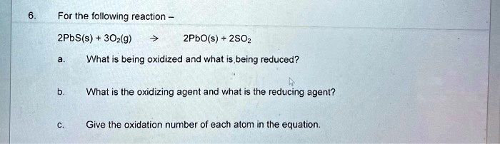6. For the following reaction –

2PbS(s) + 3O2(g) ? 2PbO(s) + 2SO2

a. What is being oxidized and what is being reduced?

b. What is the oxidizing agent and what is the reducing agent?

c. Give the oxidation number of each atom in the equation.
