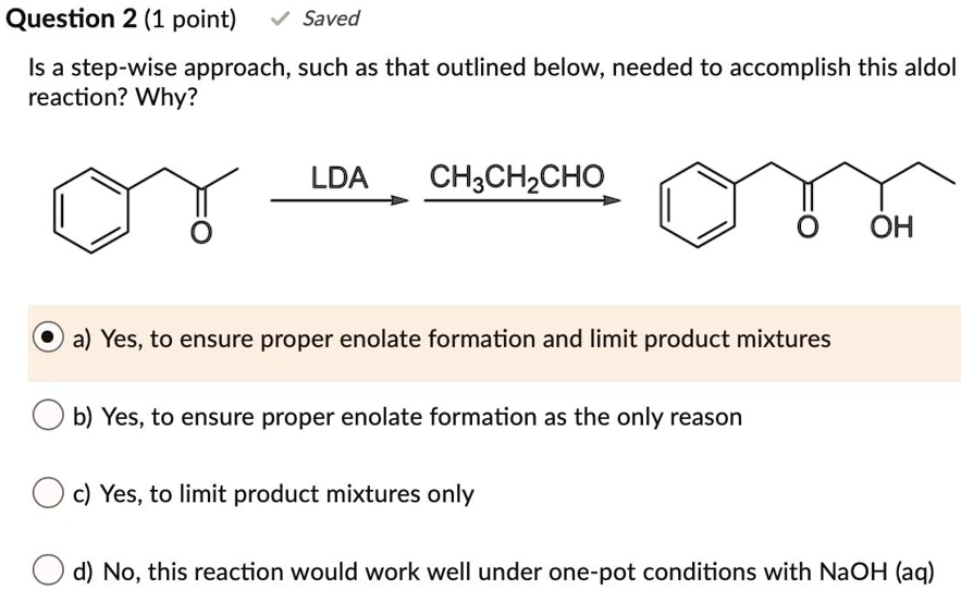 Is a step-wise approach, such as that outlined below, needed to accomplish this aldol reaction? Why?

LDA CH3CH2CHO

a) Yes, to ensure proper enolate formation and limit product mixtures
b) Yes, to ensure proper enolate formation as the only reason
c) Yes, to limit product mixtures only
d) No, this reaction would work well under one-pot conditions with NaOH (aq)